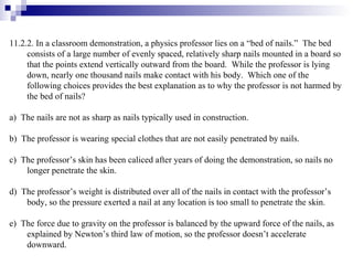 11.2.2. In a classroom demonstration, a physics professor lies on a “bed of nails.”  The bed consists of a large number of evenly spaced, relatively sharp nails mounted in a board so that the points extend vertically outward from the board.  While the professor is lying down, nearly one thousand nails make contact with his body.  Which one of the following choices provides the best explanation as to why the professor is not harmed by the bed of nails? a)  The nails are not as sharp as nails typically used in construction. b)  The professor is wearing special clothes that are not easily penetrated by nails. c)  The professor’s skin has been caliced after years of doing the demonstration, so nails no longer penetrate the skin.  d)  The professor’s weight is distributed over all of the nails in contact with the professor’s body, so the pressure exerted a nail at any location is too small to penetrate the skin. e)  The force due to gravity on the professor is balanced by the upward force of the nails, as explained by Newton’s third law of motion, so the professor doesn’t accelerate downward. 