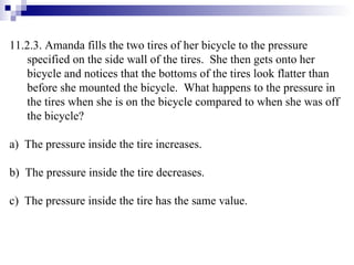11.2.3. Amanda fills the two tires of her bicycle to the pressure specified on the side wall of the tires.  She then gets onto her bicycle and notices that the bottoms of the tires look flatter than before she mounted the bicycle.  What happens to the pressure in the tires when she is on the bicycle compared to when she was off the bicycle? a)  The pressure inside the tire increases. b)  The pressure inside the tire decreases. c)  The pressure inside the tire has the same value.  