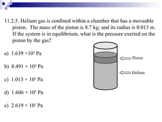 11.2.5. Helium gas is confined within a chamber that has a moveable piston.  The mass of the piston is 8.7 kg; and its radius is 0.013 m.  If the system is in equilibrium, what is the pressure exerted on the piston by the gas? a)  1.639  × 10 4  Pa b)  8.491 × 10 4  Pa c)  1.013 × 10 5  Pa d)  1.606 × 10 5  Pa e)  2.619 × 10 5  Pa 