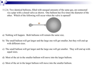 11.2.6. Two identical balloons, filled with unequal amounts of the same gas, are connected via a pipe with a closed valve as shown.  One balloon has five times the diameter of the other.  Which of the following will occur when the valve is opened? a)  Nothing will happen.  Both balloons will remain the same size. b)  The small balloon will get larger and the large one will get smaller, but they will end up with different sizes. c)  The small balloon will get larger and the large one will get smaller.  They will end up with equal sizes. d)  Most of the air in the smaller balloon will move into the larger balloon. e)  Most of the air in the larger balloon will move into the smaller balloon. 