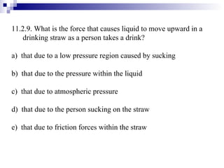 11.2.9. What is the force that causes liquid to move upward in a drinking straw as a person takes a drink? a)  that due to a low pressure region caused by sucking b)  that due to the pressure within the liquid c)  that due to atmospheric pressure d)  that due to the person sucking on the straw e)  that due to friction forces within the straw 