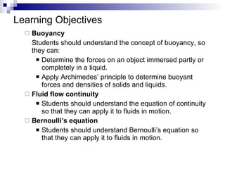 Learning Objectives Buoyancy Students should understand the concept of buoyancy, so they can: Determine the forces on an object immersed partly or completely in a liquid. Apply Archimedes’ principle to determine buoyant forces and densities of solids and liquids. Fluid flow continuity Students should understand the equation of continuity so that they can apply it to fluids in motion. Bernoulli’s equation Students should understand Bernoulli’s equation so that they can apply it to fluids in motion. 