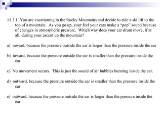 11.3.1. You are vacationing in the Rocky Mountains and decide to ride a ski lift to the top of a mountain.  As you go up, your feel your ears make a “pop” sound because of changes in atmospheric pressure.  Which way does your ear drum move, if at all, during your ascent up the mountain? a)  inward, because the pressure outside the ear is larger than the pressure inside the ear b)  inward, because the pressure outside the ear is smaller than the pressure inside the ear c)  No movement occurs.  This is just the sound of air bubbles bursting inside the ear. d)  outward, because the pressure outside the ear is smaller than the pressure inside the ear e)  outward, because the pressure outside the ear is larger than the pressure inside the ear 