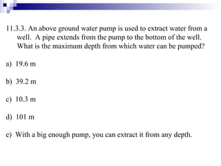 11.3.3. An above ground water pump is used to extract water from a well.  A pipe extends from the pump to the bottom of the well.  What is the maximum depth from which water can be pumped? a)  19.6 m b)  39.2 m c)  10.3 m d)  101 m e)  With a big enough pump, you can extract it from any depth. 