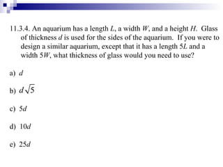11.3.4. An aquarium has a length  L , a width  W , and a height  H .  Glass of thickness  d  is used for the sides of the aquarium.  If you were to design a similar aquarium, except that it has a length 5 L  and a width 5 W , what thickness of glass would you need to use? a)  d b)  c)  5 d d)  10 d e)  25 d 