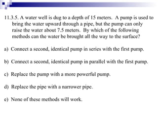 11.3.5. A water well is dug to a depth of 15 meters.  A pump is used to bring the water upward through a pipe, but the pump can only raise the water about 7.5 meters.  By which of the following methods can the water be brought all the way to the surface? a)  Connect a second, identical pump in series with the first pump. b)  Connect a second, identical pump in parallel with the first pump. c)  Replace the pump with a more powerful pump. d)  Replace the pipe with a narrower pipe. e)  None of these methods will work. 