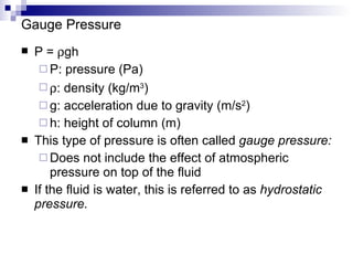 Gauge Pressure P =   gh P: pressure (Pa)  : density (kg/m 3 ) g: acceleration due to gravity (m/s 2 ) h: height of column (m) This type of pressure is often called  gauge pressure: Does not include the effect of atmospheric pressure on top of the fluid If the fluid is water, this is referred to as  hydrostatic pressure. 