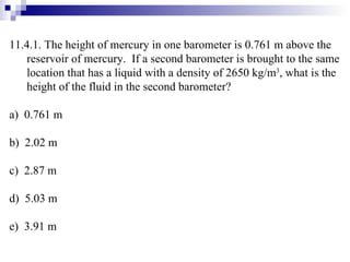11.4.1. The height of mercury in one barometer is 0.761 m above the reservoir of mercury.  If a second barometer is brought to the same location that has a liquid with a density of 2650 kg/m 3 , what is the height of the fluid in the second barometer? a)  0.761 m b)  2.02 m c)  2.87 m d)  5.03 m e)  3.91 m 