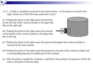 11.5.1. A fluid is completely enclosed in the system shown.  As the piston is moved to the right, which one of the following statements is true? (a)  Pushing the piston to the right causes the pressure  on the left side of the vertical cylinder to be larger than  that on the right side. (b)  Pushing the piston to the right causes the pressure  on the bottom of the vertical cylinder to be larger than  that on the top. (c)  Pushing the piston to the right causes the pressure throughout the vertical cylinder to increase by the same amount. (d)  Pushing the piston to the right causes the pressure in one part of the vertical cylinder and a corresponding decrease in another part of the cylinder. (e)  After the piston is pushed by a distance  s  and held in that position, the pressure will be the same at all points within the fluid. 
