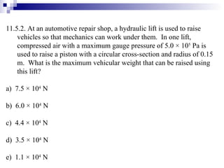 11.5.2. At an automotive repair shop, a hydraulic lift is used to raise vehicles so that mechanics can work under them.  In one lift, compressed air with a maximum gauge pressure of 5.0 × 10 5  Pa is used to raise a piston with a circular cross-section and radius of 0.15 m.  What is the maximum vehicular weight that can be raised using this lift? a)  7.5  ×  10 4  N b)  6.0 × 10 4  N c)  4.4 × 10 4  N d)  3.5 × 10 4  N e)  1.1 × 10 4  N 