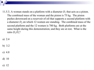 11.5.3. A woman stands on a platform with a diameter  D 1  that acts as a piston.  The combined mass of the woman and the piston is 75 kg.  The piston pushes downward on a reservoir of oil that supports a second platform with a diameter  D 2  on which 12 women are standing.  The combined mass of the second platform and the 12 women is 780 kg.  Both platforms are at the same height during this demonstration; and they are at rest.  What is the ratio  D 2 / D 1 ? a)  2.4 b)  3.2 c)  4.8 d)  10 e)  12 