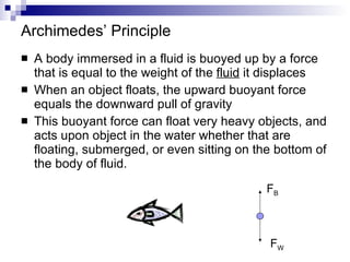 Archimedes’ Principle A body immersed in a fluid is buoyed up by a force that is equal to the weight of the  fluid  it displaces When an object floats, the upward buoyant force equals the downward pull of gravity This buoyant force can float very heavy objects, and acts upon object in the water whether that are floating, submerged, or even sitting on the bottom of the body of fluid. F B F W 