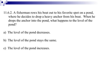 11.6.2.  A fisherman rows his boat out to his favorite spot on a pond, where he decides to drop a heavy anchor from his boat.  When he drops the anchor into the pond, what happens to the level of the pond? a)  The level of the pond decreases. b)  The level of the pond stays the same. c)  The level of the pond increases.  