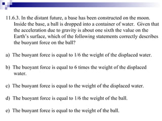 11.6.3. In the distant future, a base has been constructed on the moon.  Inside the base, a ball is dropped into a container of water.  Given that the acceleration due to gravity is about one sixth the value on the Earth’s surface, which of the following statements correctly describes the buoyant force on the ball? a)  The buoyant force is equal to 1/6 the weight of the displaced water. b)  The buoyant force is equal to 6 times the weight of the displaced water. c)  The buoyant force is equal to the weight of the displaced water. d)  The buoyant force is equal to 1/6 the weight of the ball. e)  The buoyant force is equal to the weight of the ball. 