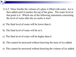 11.6.5. Three fourths the volume of a glass is filled with water.  Ice is then added until it reaches the top of the glass.  The water level at that point is  h .  Which one of the following statements concerning the level of water after the ice melts is true? a)  The final level of water will be lower than  h .  b)  The final level of water will be at  h . c)  The final level of water will be higher than  h . d)  This cannot be answered without knowing the mass of ice added. e)  This cannot be answered without knowing the volume of ice added. 