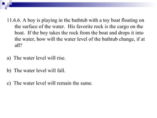 11.6.6. A boy is playing in the bathtub with a toy boat floating on the surface of the water.  His favorite rock is the cargo on the boat.  If the boy takes the rock from the boat and drops it into the water, how will the water level of the bathtub change, if at all? a)  The water level will rise. b)  The water level will fall. c)  The water level will remain the same. 