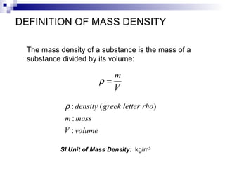 DEFINITION OF MASS DENSITY The mass density of a substance is the mass of a  substance divided by its volume: SI Unit of Mass Density:  kg/m 3 