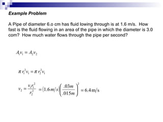 Example Problem A Pipe of diameter 6.o cm has fluid lowing through is at 1.6 m/s.  How fast is the fluid flowing in an area of the pipe in which the diameter is 3.0 com?  How much water flows through the pipe per second? 