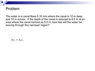 Problem The water in a canal flows 0.10 m/s where the canal is 12 m deep and 10 m across.  If the depth of the canal is reduced to 6.5 m at an area where the canal narrows to 5.0 m, how fast will the water be moving through this narrower region? 