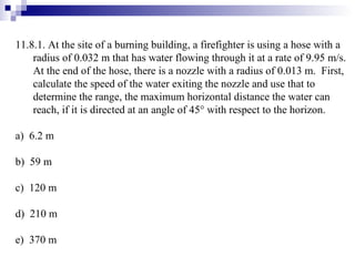 11.8.1. At the site of a burning building, a firefighter is using a hose with a radius of 0.032 m that has water flowing through it at a rate of 9.95 m/s.  At the end of the hose, there is a nozzle with a radius of 0.013 m.  First, calculate the speed of the water exiting the nozzle and use that to determine the range, the maximum horizontal distance the water can reach, if it is directed at an angle of 45   with respect to the horizon. a)  6.2 m b)  59 m c)  120 m d)  210 m e)  370 m 