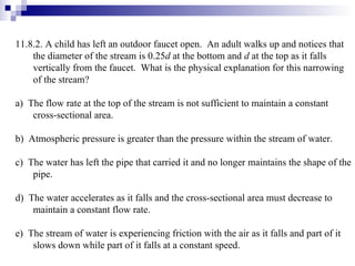 11.8.2. A child has left an outdoor faucet open.  An adult walks up and notices that the diameter of the stream is 0.25 d  at the bottom and  d  at the top as it falls vertically from the faucet.  What is the physical explanation for this narrowing of the stream? a)  The flow rate at the top of the stream is not sufficient to maintain a constant cross-sectional area. b)  Atmospheric pressure is greater than the pressure within the stream of water. c)  The water has left the pipe that carried it and no longer maintains the shape of the pipe. d)  The water accelerates as it falls and the cross-sectional area must decrease to maintain a constant flow rate. e)  The stream of water is experiencing friction with the air as it falls and part of it slows down while part of it falls at a constant speed. 