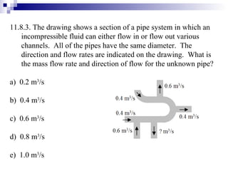 11.8.3. The drawing shows a section of a pipe system in which an incompressible fluid can either flow in or flow out various channels.  All of the pipes have the same diameter.  The direction and flow rates are indicated on the drawing.  What is the mass flow rate and direction of flow for the unknown pipe? a)  0.2 m 3 /s b)  0.4 m 3 /s c)  0.6 m 3 /s d)  0.8 m 3 /s e)  1.0 m 3 /s 
