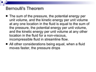 Bernoulli's Theorem The sum of the pressure, the potential energy per unit volume, and the kinetic energy per unit volume at any one location in the fluid is equal to the sum of the pressure, the potential energy per unit volume, and the kinetic energy per unit volume at any other location in the fluid for a non-viscous, incompressible fluid in streamline flow. All other considerations being equal, when a fluid moves faster, the pressure drops 