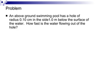 Problem An above ground swimming pool has a hole of radius 0.10 cm in the side1.0 m below the surface of the water.  How fast is the water flowing out of the hole?  