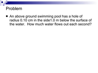 Problem An above ground swimming pool has a hole of radius 0.10 cm in the side1.0 m below the surface of the water.  How much water flows out each second? 