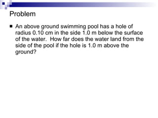 Problem An above ground swimming pool has a hole of radius 0.10 cm in the side 1.0 m below the surface of the water.  How far does the water land from the side of the pool if the hole is 1.0 m above the ground? 