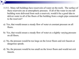 11.9.1. Many tall buildings have reservoirs of water on the roofs.  The surface of these reservoirs are at atmospheric pressure.  If all of the water in one tall building were delivered from such a reservoir, would it be a good idea to deliver water to all of the floors of the building from a single pipe connected to the reservoir? a)  Yes, that would ensure a steady flow of water at constant pressure on all floors. b)  Yes, that would ensure a steady flow of water at a slightly varying pressure on all floors. c)  No, the pressure would be too large on the lower floors and exit faucets at dangerous speeds. d)  No, the pressure would be too small on the lower floors and would not exit faucets. 