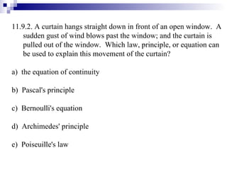 11.9.2. A curtain hangs straight down in front of an open window.  A sudden gust of wind blows past the window; and the curtain is pulled out of the window.  Which law, principle, or equation can be used to explain this movement of the curtain? a)  the equation of continuity b)  Pascal's principle c)  Bernoulli's equation d)  Archimedes' principle e)  Poiseuille's law 
