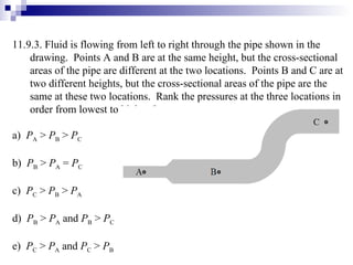 11.9.3.  Fluid is flowing from left to right through the pipe shown in the drawing.  Points A and B are at the same height, but the cross-sectional areas of the pipe are different at the two locations.  Points B and C are at two different heights, but the cross-sectional areas of the pipe are the same at these two locations.  Rank the pressures at the three locations in order from lowest to highest? a)  P A  >  P B  >  P C b)  P B  >  P A  =  P C c)  P C  >  P B  >  P A d)  P B  >  P A  and  P B  >  P C e)  P C  >  P A  and  P C  >  P B 