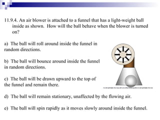 11.9.4. An air blower is attached to a funnel that has a light-weight ball inside as shown.  How will the ball behave when the blower is turned on? a)  The ball will roll around inside the funnel in  random directions. b)  The ball will bounce around inside the funnel  in random directions. c)  The ball will be drawn upward to the top of  the funnel and remain there. d)  The ball will remain stationary, unaffected by the flowing air. e)  The ball will spin rapidly as it moves slowly around inside the funnel. 