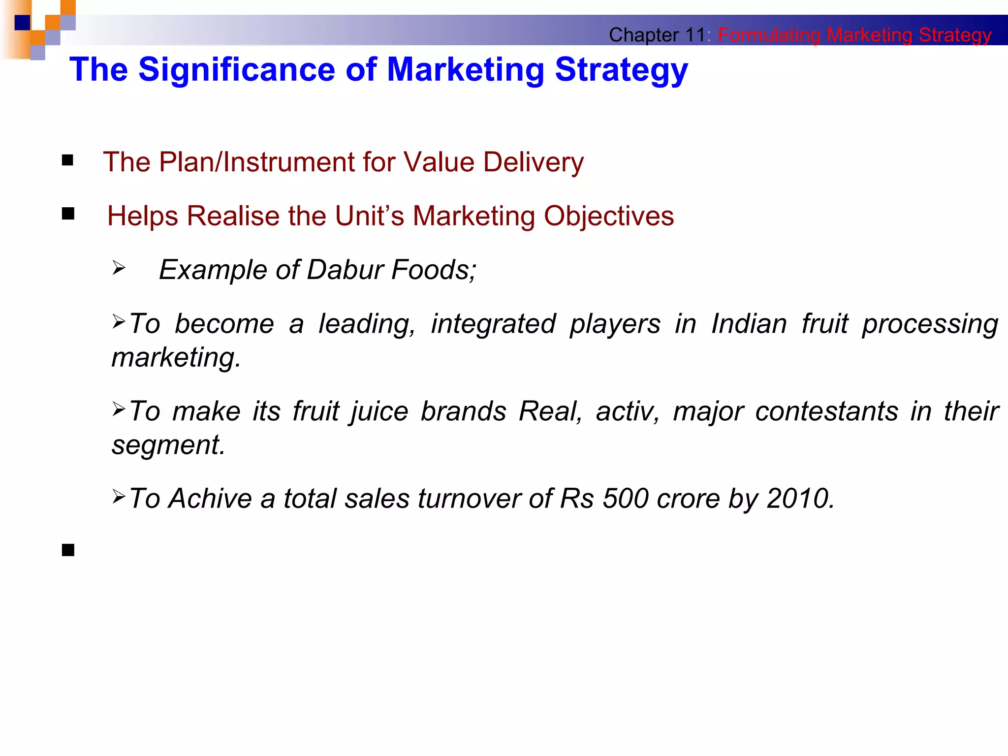 The Significance of Marketing Strategy The Plan/Instrument for Value Delivery Helps Realise the Unit’s Marketing Objectives Example of Dabur Foods; To become a leading, integrated players in Indian fruit processing marketing. To make its fruit juice brands Real, activ, major contestants in their segment. To Achive a total sales turnover of Rs 500 crore by 2010. Chapter 11 :   Formulating Marketing Strategy 