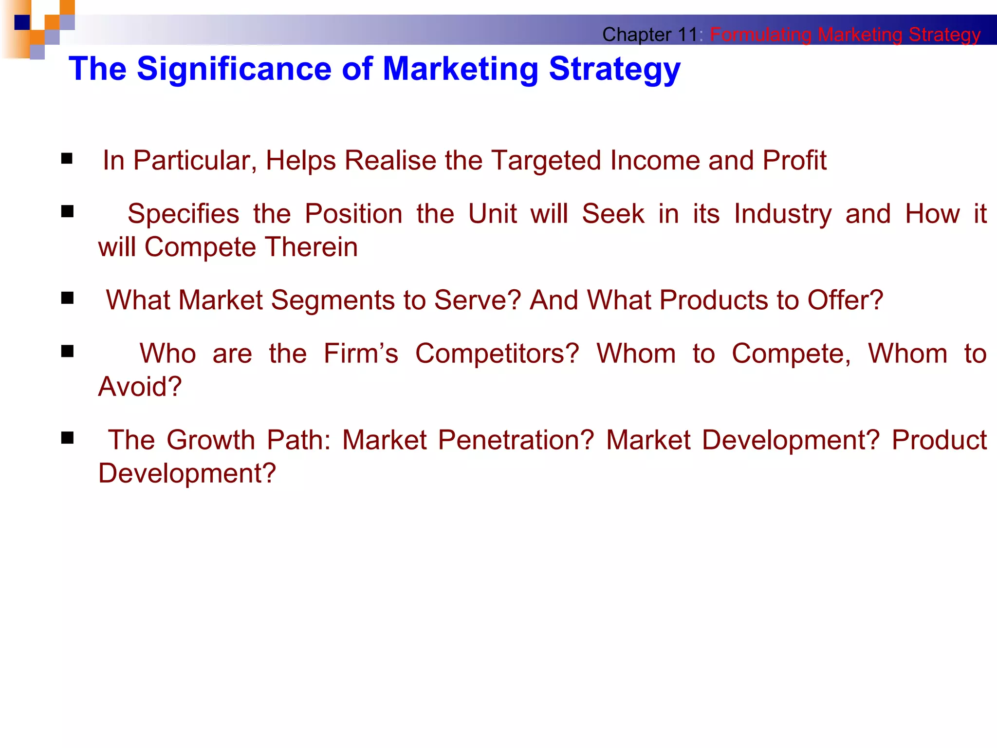 The Significance of Marketing Strategy In Particular, Helps Realise the Targeted Income and Profit Specifies the Position the Unit will Seek in its Industry and How it   will Compete Therein What Market Segments to Serve? And What Products to Offer? Who are the Firm’s Competitors? Whom to Compete, Whom to   Avoid? The Growth Path: Market Penetration? Market Development? Product   Development? Chapter 11 :   Formulating Marketing Strategy 