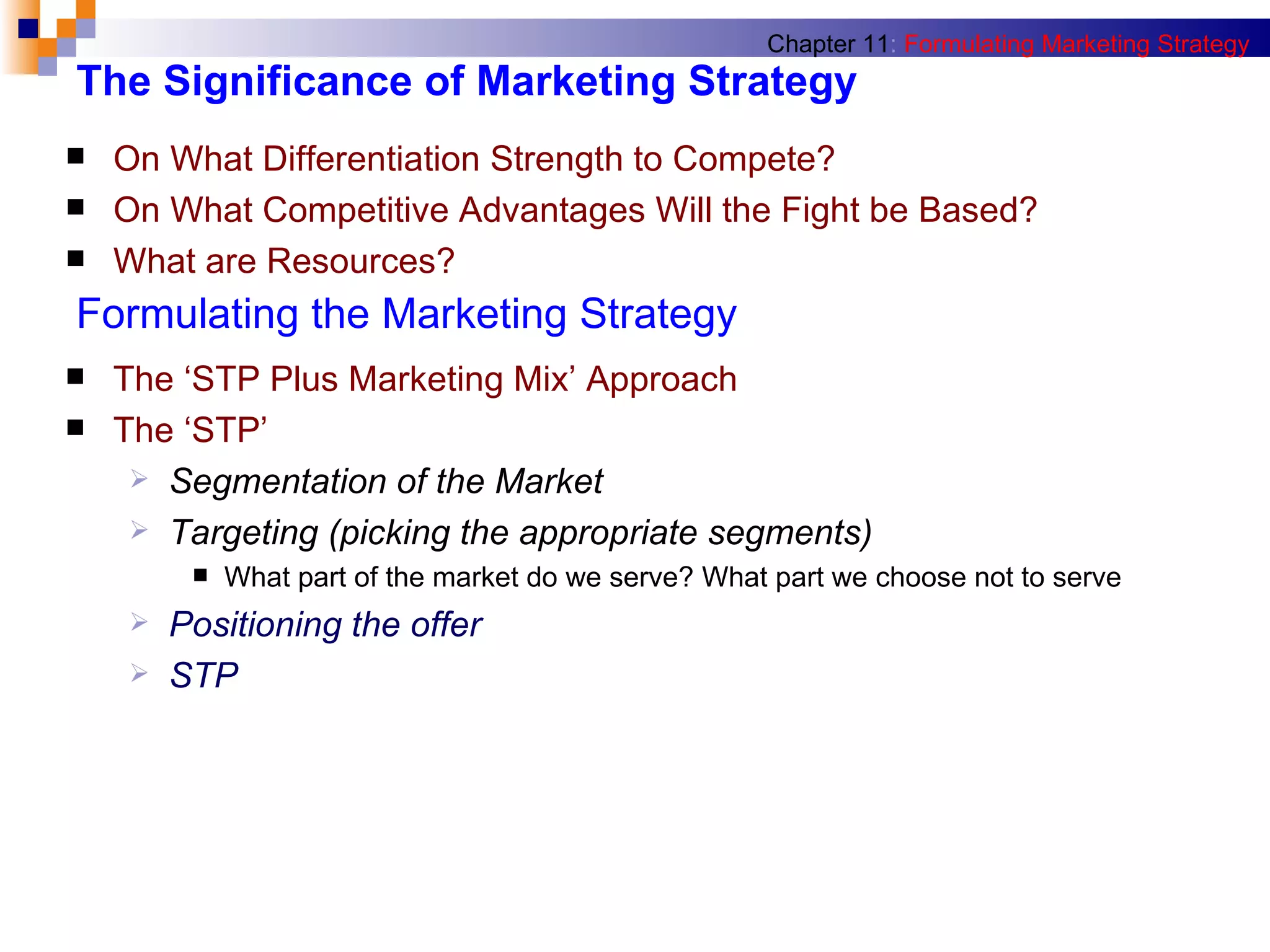 The Significance of Marketing Strategy On What Differentiation Strength to Compete? On What Competitive Advantages Will the Fight be Based? What are Resources?  Chapter 11 :   Formulating Marketing Strategy Formulating the Marketing Strategy The ‘STP Plus Marketing Mix’ Approach The ‘STP’  Segmentation of the Market Targeting (picking the appropriate segments) What part of the market do we serve? What part we choose not to serve Positioning the offer STP  