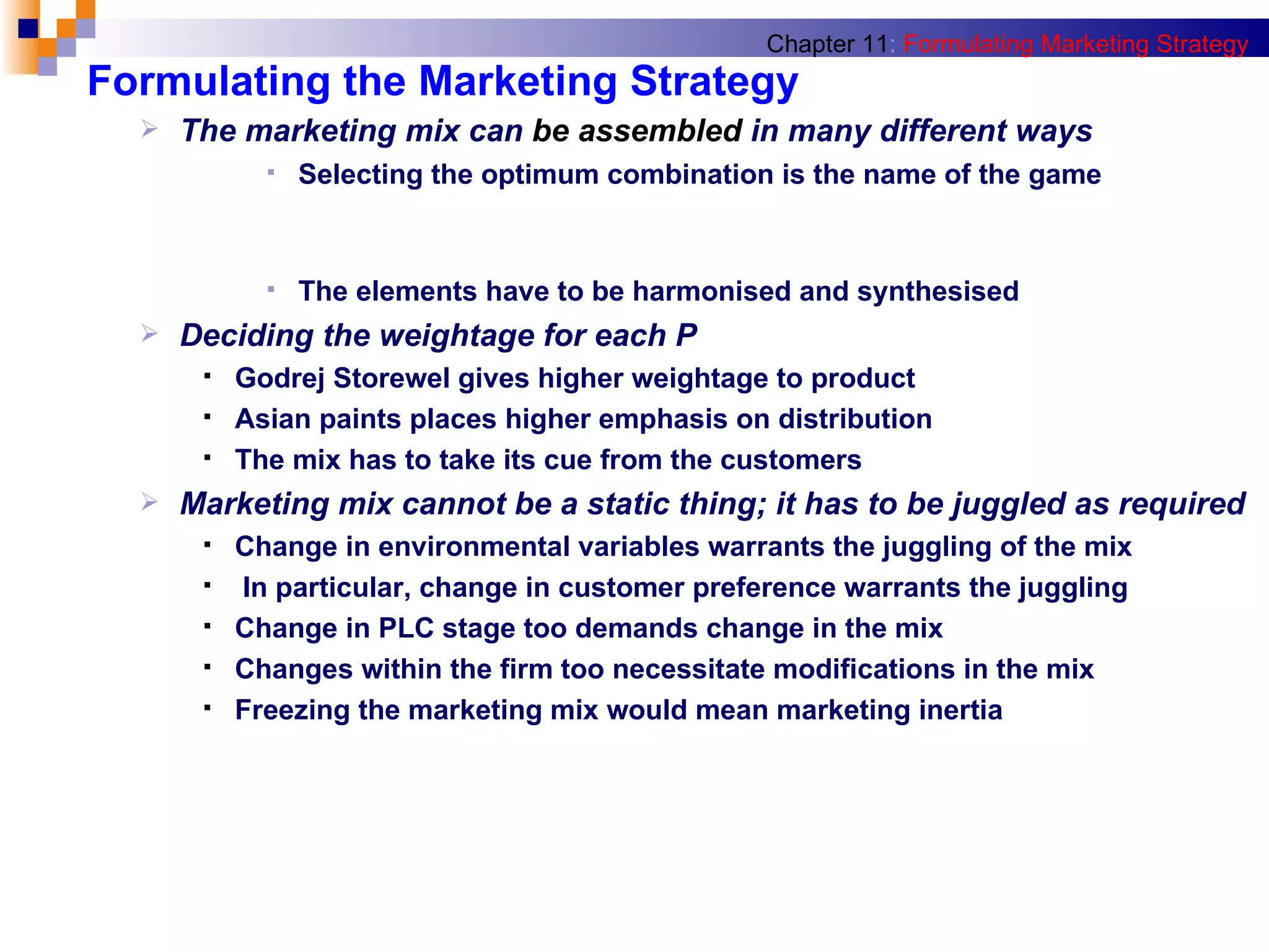 Formulating the Marketing Strategy The marketing mix can  be assembled  in many different ways Selecting the optimum combination is the name of the game The elements have to be harmonised and synthesised Deciding the weightage for each P Godrej Storewel gives higher weightage to product Asian paints places higher emphasis on distribution The mix has to take its cue from the customers Marketing mix cannot be a static thing; it has to be juggled as required Change in environmental variables warrants the juggling of the mix In particular, change in customer preference warrants the juggling Change in PLC stage too demands change in the mix Changes within the firm too necessitate modifications in the mix Freezing the marketing mix would mean marketing inertia Chapter 11 :   Formulating Marketing Strategy 