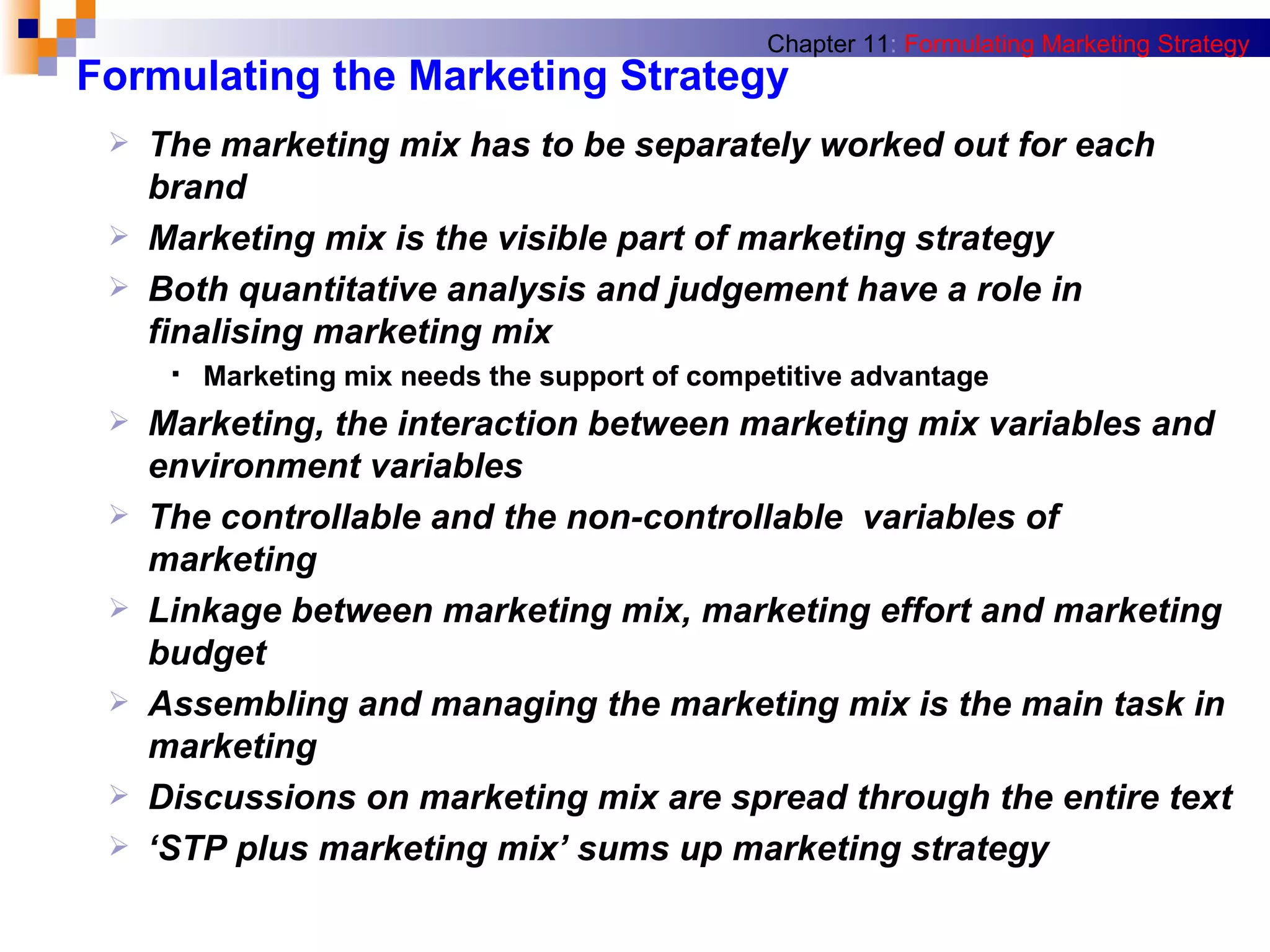 Formulating the Marketing Strategy The marketing mix has to be separately worked out for each brand Marketing mix is the visible part of marketing strategy Both quantitative analysis and judgement have a role in finalising marketing mix Marketing mix needs the support of competitive advantage Marketing, the interaction between marketing mix variables and environment variables The controllable and the non-controllable  variables of marketing Linkage between marketing mix, marketing effort and marketing budget Assembling and managing the marketing mix is the main task in marketing Discussions on marketing mix are spread through the entire text ‘ STP plus marketing mix’ sums up marketing strategy Chapter 11 :   Formulating Marketing Strategy 