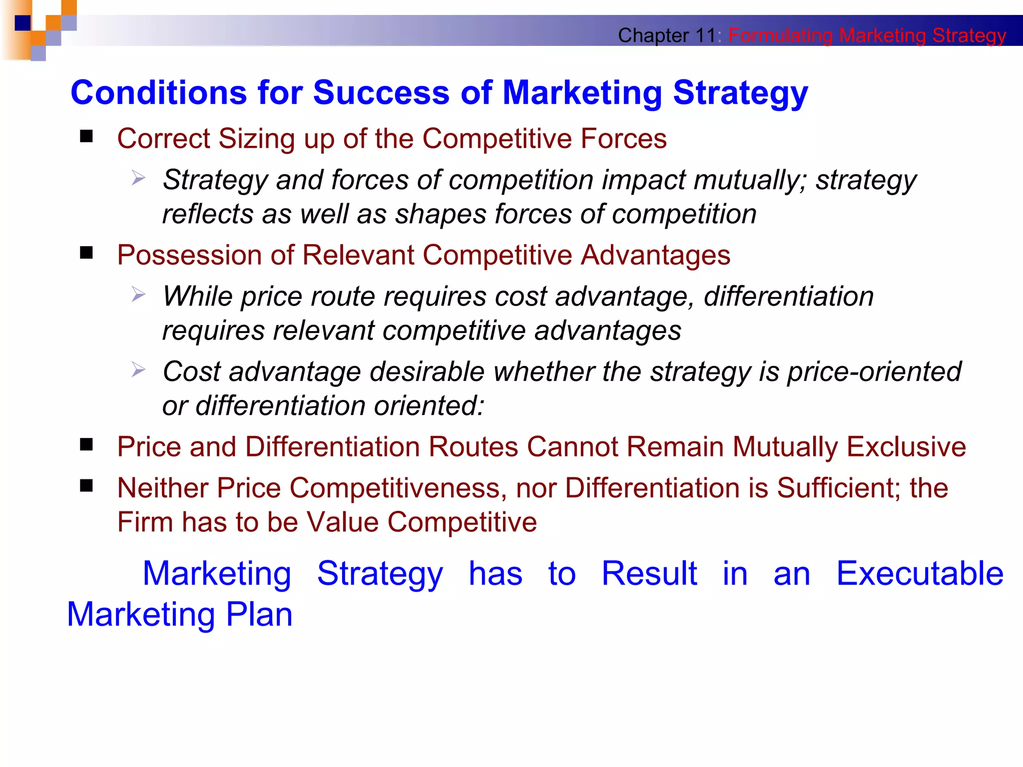 Conditions for Success of Marketing Strategy Correct Sizing up of the Competitive Forces Strategy and forces of competition impact mutually; strategy reflects as well as shapes forces of competition Possession of Relevant Competitive Advantages While price route requires cost advantage, differentiation requires relevant competitive advantages Cost advantage desirable whether the strategy is price-oriented or differentiation oriented: Price and Differentiation Routes Cannot Remain Mutually Exclusive Neither Price Competitiveness, nor Differentiation is Sufficient; the Firm has to be Value Competitive Chapter 11 :   Formulating Marketing Strategy Marketing Strategy has to Result in an Executable   Marketing Plan 