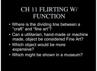 CH 11 FLIRTING W/
FUNCTION
• Where is the dividing line between a
“craft” and “fine art”?
• Can a utilitarian, hand-made or machine
made, object be considered Fine Art?
• Which object would be more
expensive?
• Which might be shown in a museum?
 