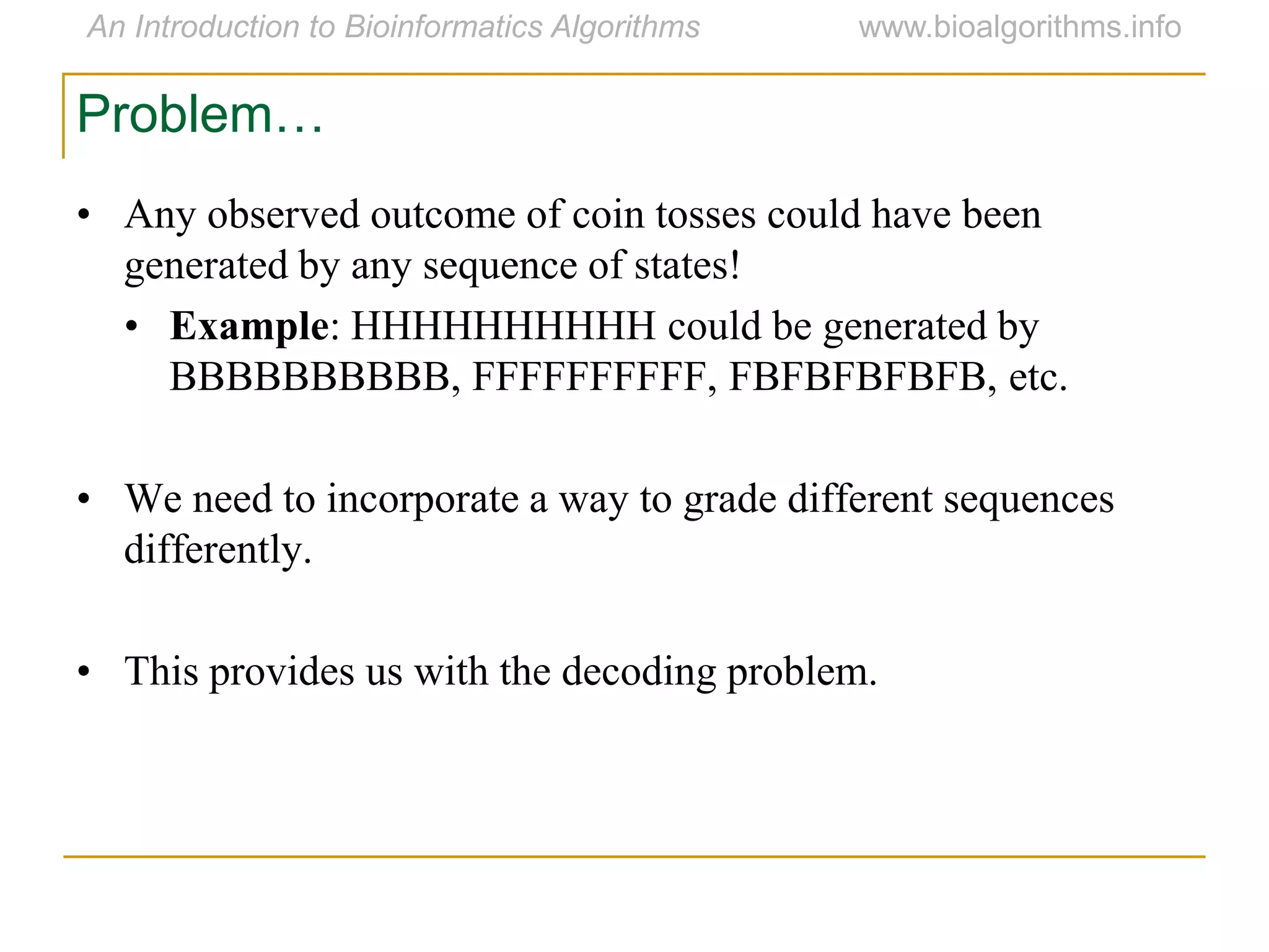 Problem…
• Any observed outcome of coin tosses could have been
generated by any sequence of states!
• Example: HHHHHHHHHH could be generated by
BBBBBBBBBB, FFFFFFFFFF, FBFBFBFBFB, etc.
• We need to incorporate a way to grade different sequences
differently.
• This provides us with the decoding problem.
 