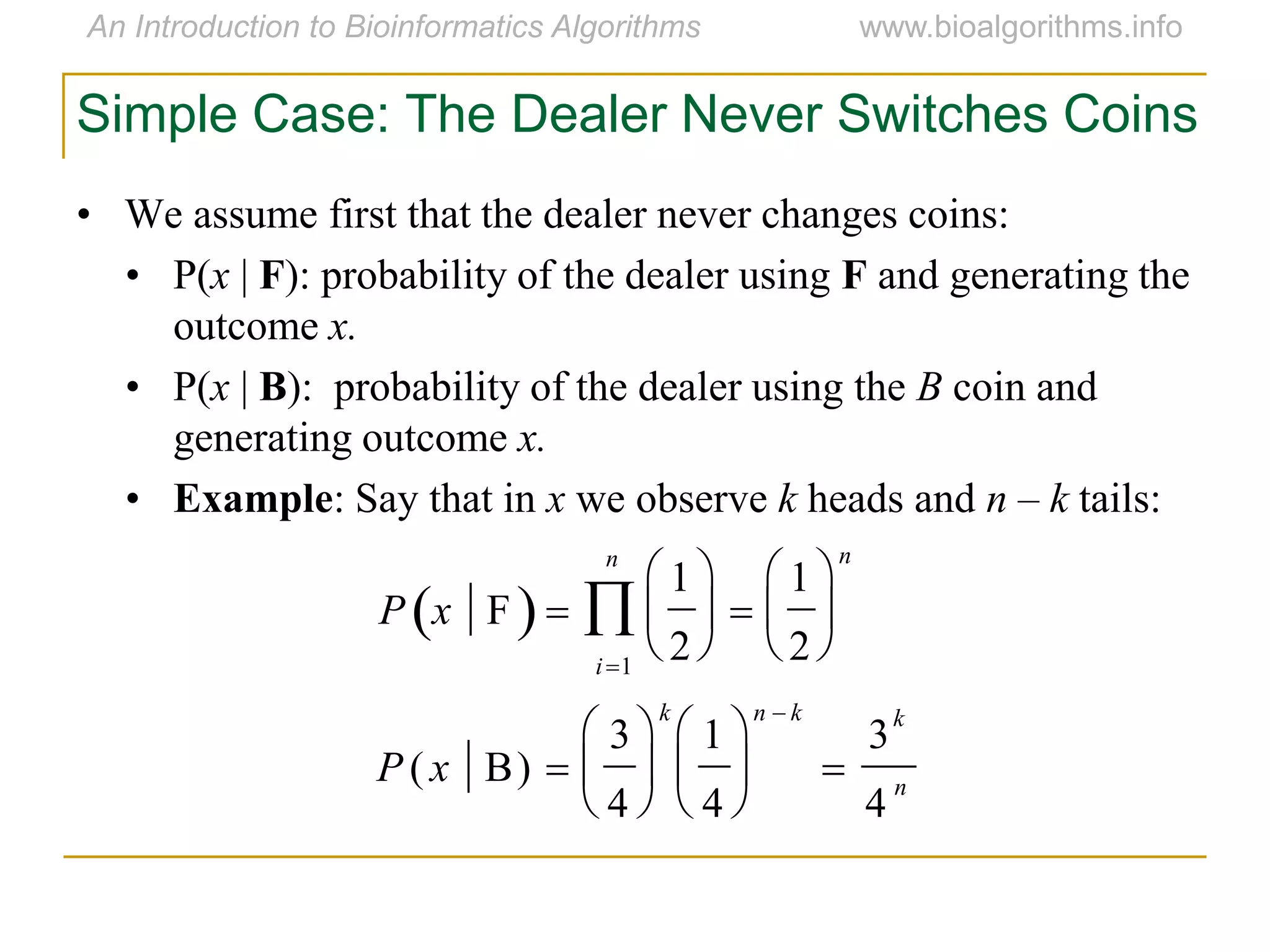 Simple Case: The Dealer Never Switches Coins
• We assume first that the dealer never changes coins:
• P(x | F): probability of the dealer using F and generating the
outcome x.
• P(x | B): probability of the dealer using the B coin and
generating outcome x.
• Example: Say that in x we observe k heads and n – k tails:
P x F 
1
2






1
2






n
i1
n

P ( x B) 
3
4






k
1
4






n  k

3
k
4
n
 