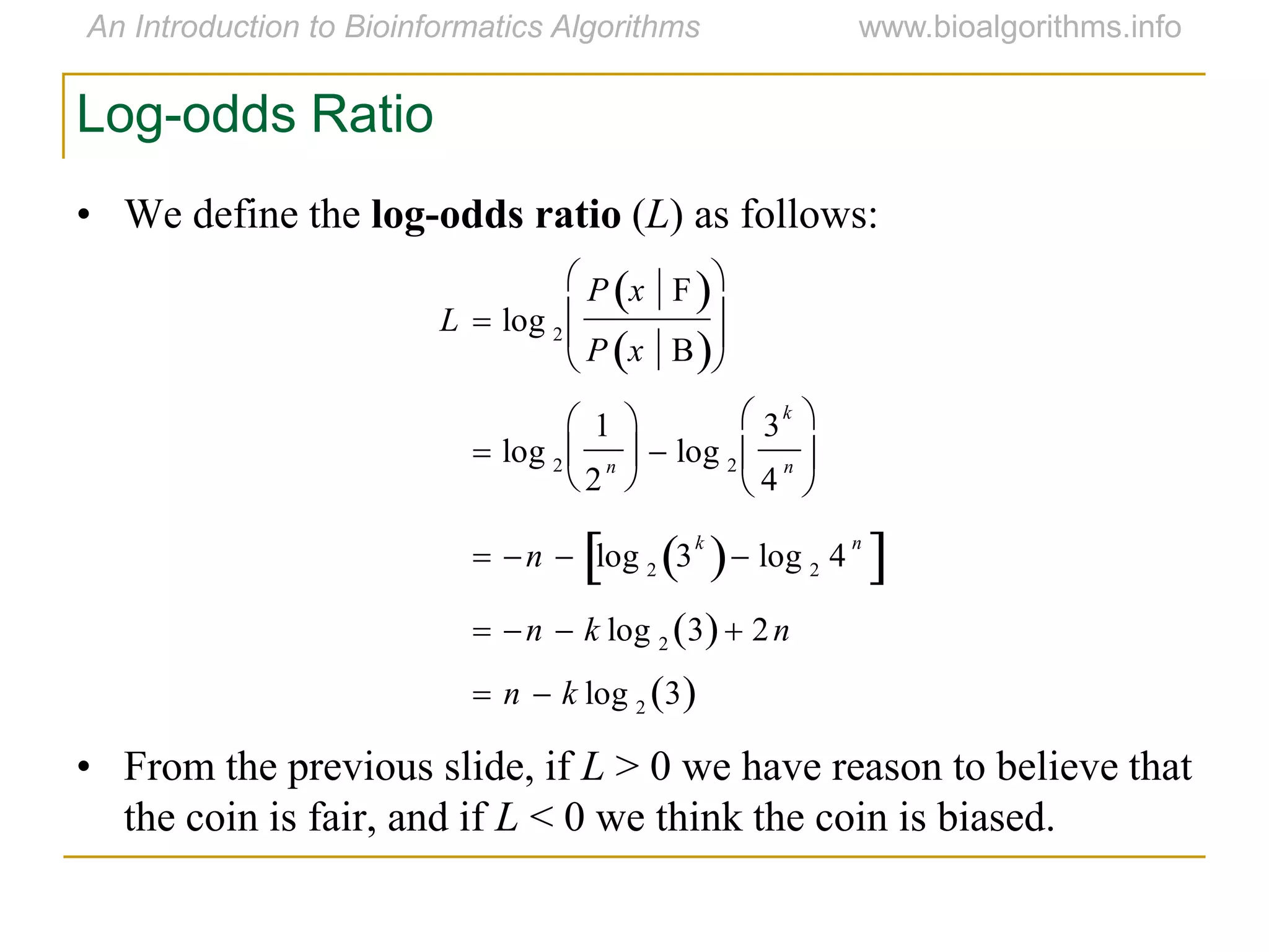 Log-odds Ratio
• We define the log-odds ratio (L) as follows:
• From the previous slide, if L > 0 we have reason to believe that
the coin is fair, and if L < 0 we think the coin is biased.


L  log 2
P x F 
P x B 






 log 2
1
2
n





 log 2
3
k
4
n






 n  log 2 3
k
  log 2 4
n
 
 n  k log 2 3  2n
 n  k log 2
3 
 
