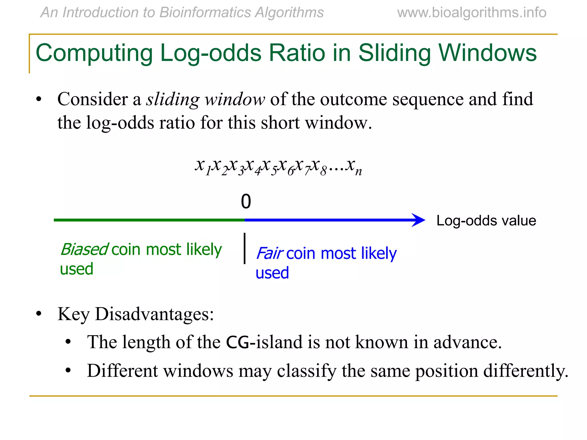 • Consider a sliding window of the outcome sequence and find
the log-odds ratio for this short window.
x1x2x3x4x5x6x7x8…xn
Computing Log-odds Ratio in Sliding Windows
Log-odds value
0
Fair coin most likely
used
Biased coin most likely
used
• Key Disadvantages:
• The length of the CG-island is not known in advance.
• Different windows may classify the same position differently.
 