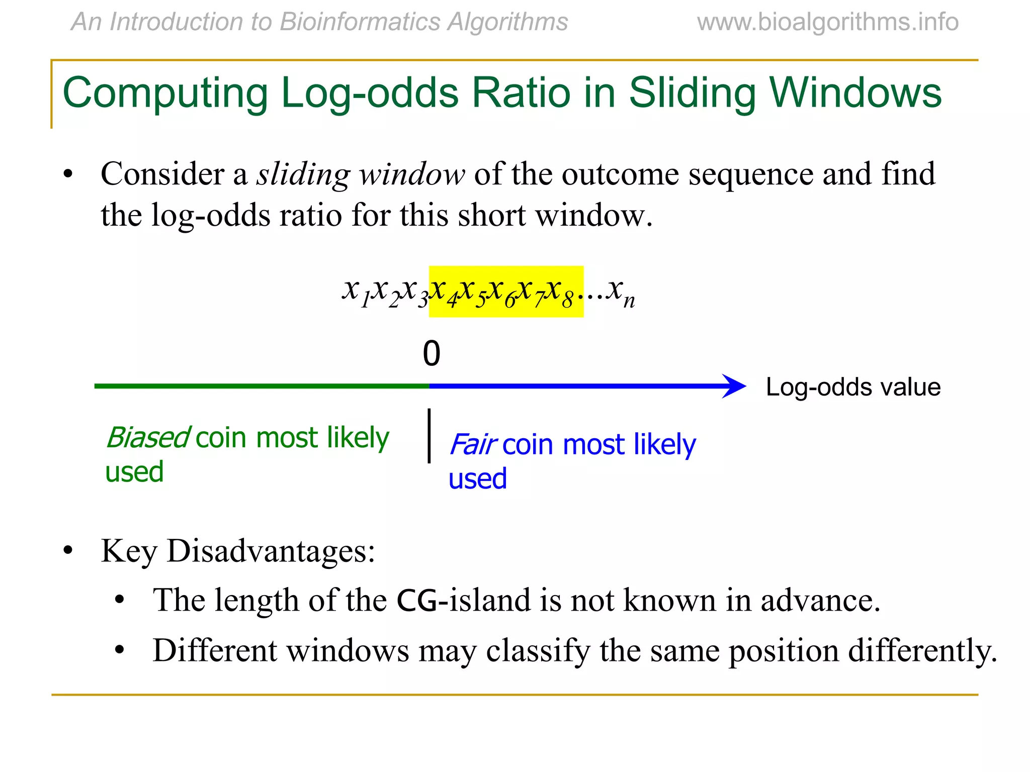 • Consider a sliding window of the outcome sequence and find
the log-odds ratio for this short window.
x1x2x3x4x5x6x7x8…xn
Computing Log-odds Ratio in Sliding Windows
Log-odds value
0
Fair coin most likely
used
Biased coin most likely
used
• Key Disadvantages:
• The length of the CG-island is not known in advance.
• Different windows may classify the same position differently.
 