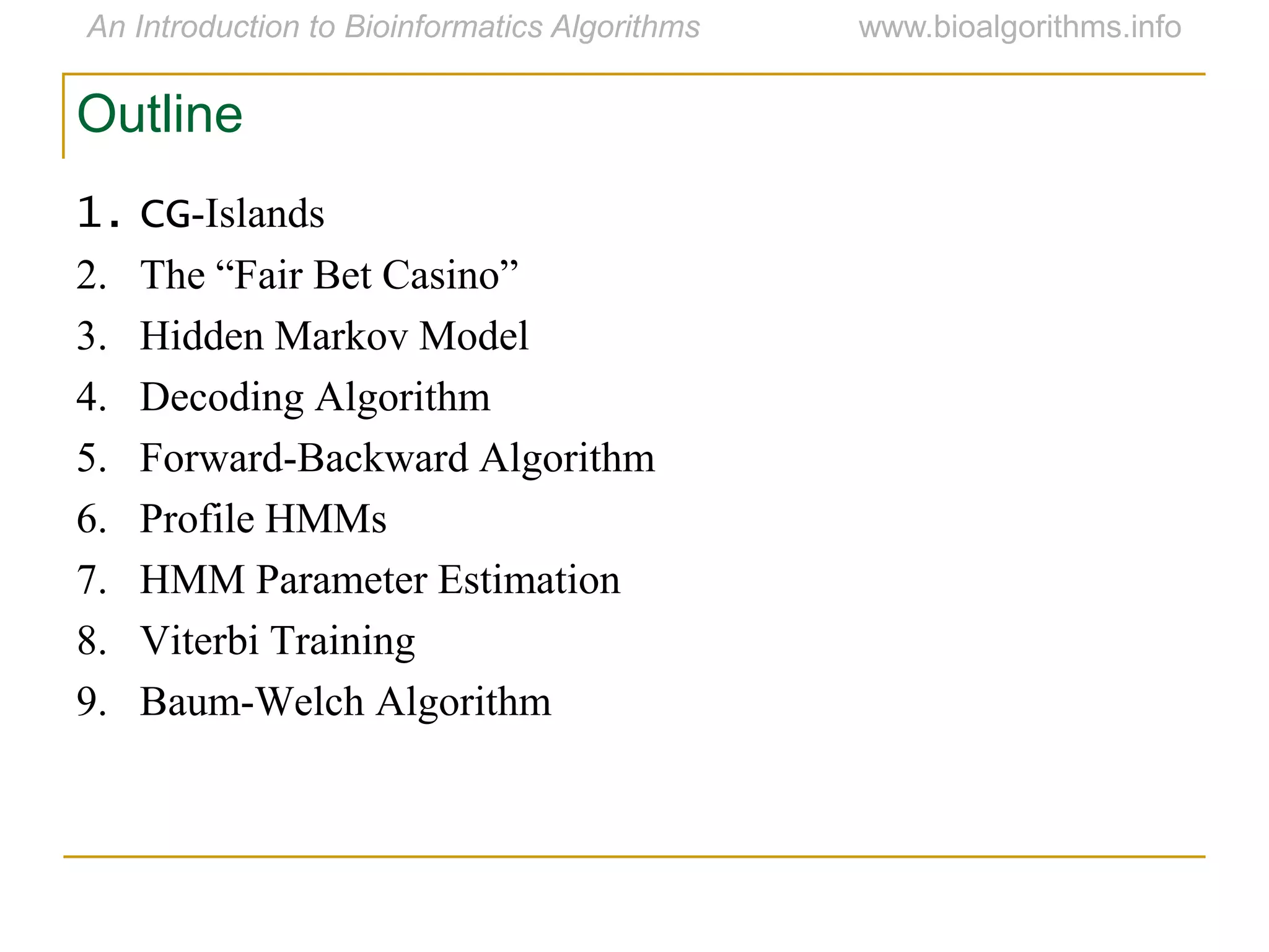 Outline
1. CG-Islands
2. The “Fair Bet Casino”
3. Hidden Markov Model
4. Decoding Algorithm
5. Forward-Backward Algorithm
6. Profile HMMs
7. HMM Parameter Estimation
8. Viterbi Training
9. Baum-Welch Algorithm
 