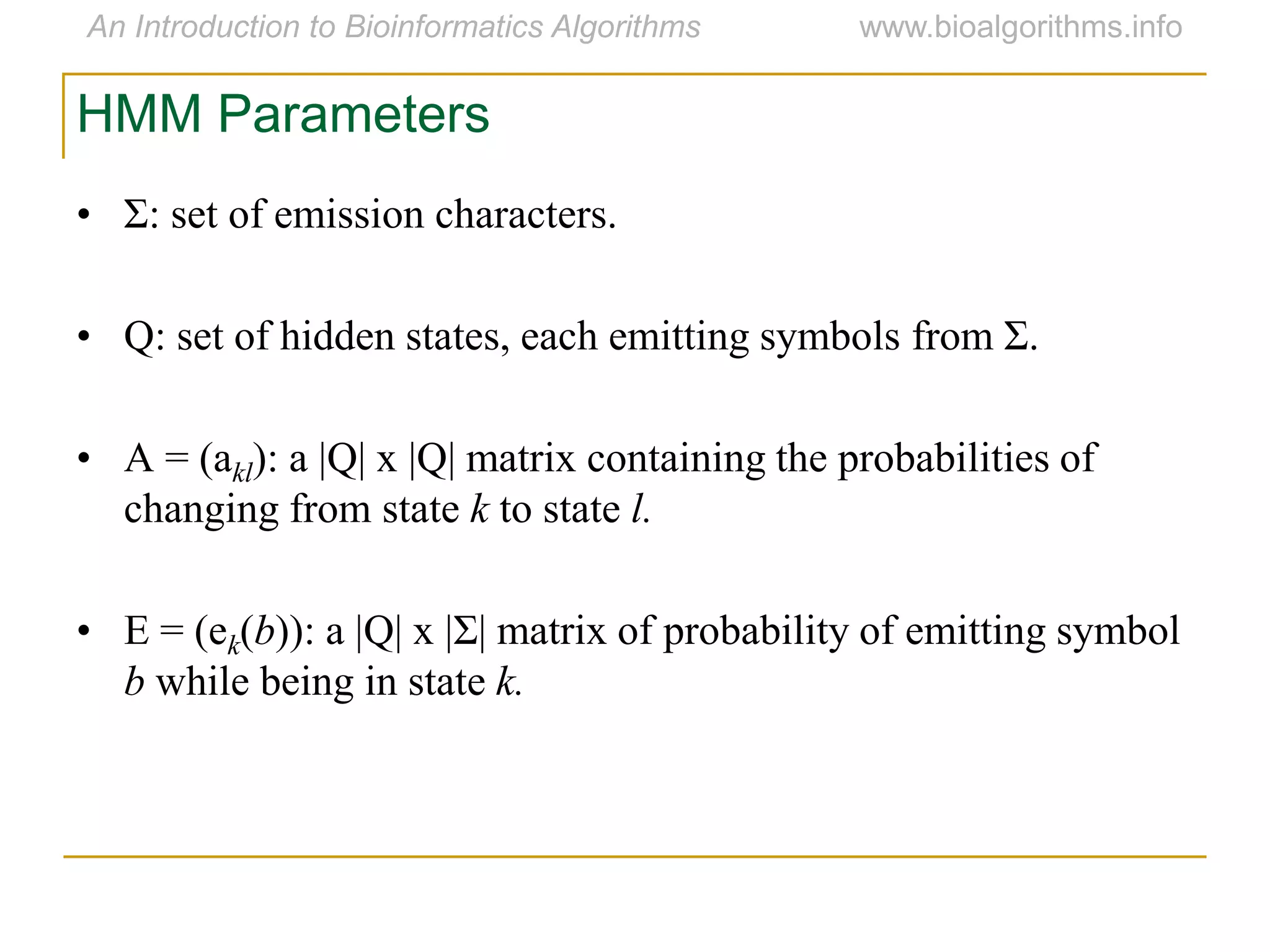HMM Parameters
• Σ: set of emission characters.
• Q: set of hidden states, each emitting symbols from Σ.
• A = (akl): a |Q| x |Q| matrix containing the probabilities of
changing from state k to state l.
• E = (ek(b)): a |Q| x |Σ| matrix of probability of emitting symbol
b while being in state k.
 