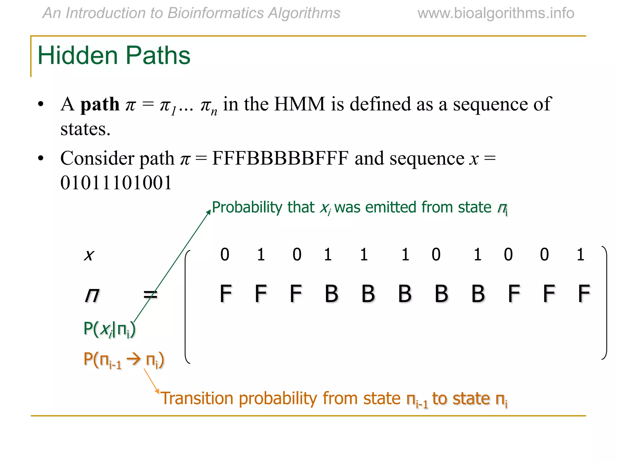 Hidden Paths
x 0 1 0 1 1 1 0 1 0 0 1
π = F F F B B B B B F F F
P(xi|πi)
P(πi-1  πi)
Transition probability from state πi-1 to state πi
Probability that xi was emitted from state πi
• A path π = π1… πn in the HMM is defined as a sequence of
states.
• Consider path π = FFFBBBBBFFF and sequence x =
01011101001
 