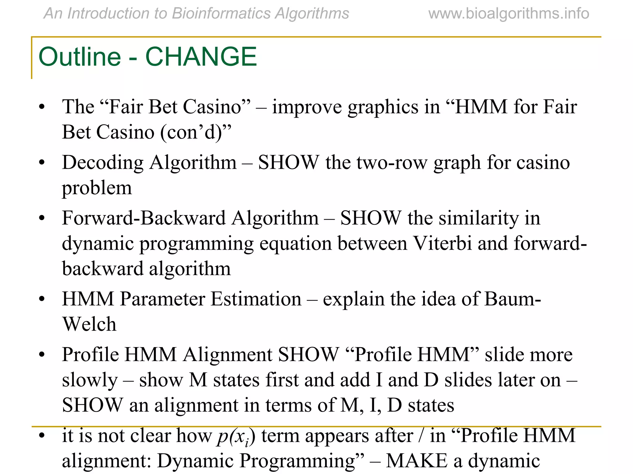 Outline - CHANGE
• The “Fair Bet Casino” – improve graphics in “HMM for Fair
Bet Casino (con‟d)”
• Decoding Algorithm – SHOW the two-row graph for casino
problem
• Forward-Backward Algorithm – SHOW the similarity in
dynamic programming equation between Viterbi and forward-
backward algorithm
• HMM Parameter Estimation – explain the idea of Baum-
Welch
• Profile HMM Alignment SHOW “Profile HMM” slide more
slowly – show M states first and add I and D slides later on –
SHOW an alignment in terms of M, I, D states
• it is not clear how p(xi) term appears after / in “Profile HMM
alignment: Dynamic Programming” – MAKE a dynamic
 